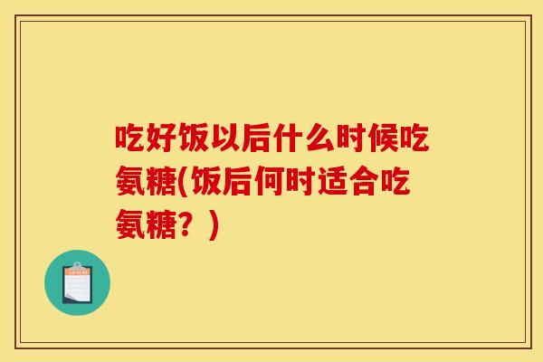 吃好饭以后什么时候吃氨糖(饭后何时适合吃氨糖?) 吃好饭以后什么时候吃氨糖(饭后何时适合吃氨糖?)