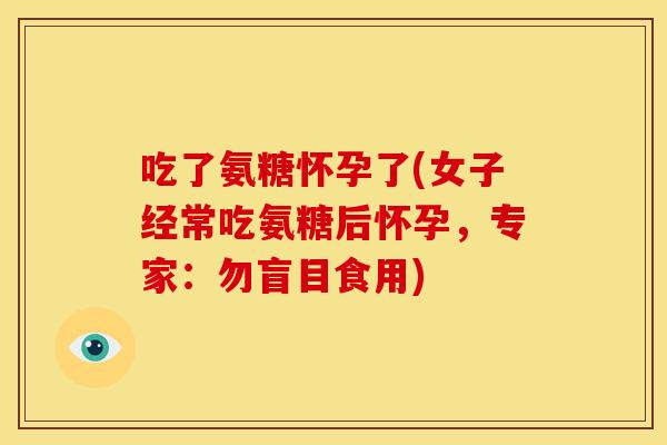 吃了氨糖怀孕了(女子经常吃氨糖后怀孕,专家:勿盲目食用) 吃了氨糖怀孕了(女子经常吃氨糖后怀孕,专家:勿盲目食用)