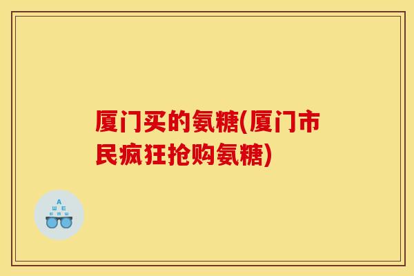厦门买的氨糖(厦门市民疯狂抢购氨糖) 厦门买的氨糖(厦门市民疯狂抢购氨糖)