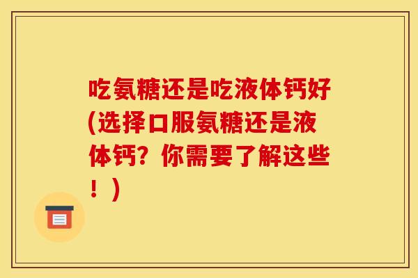 吃氨糖还是吃液体钙好(选择口服氨糖还是液体钙？你需要了解这些！)