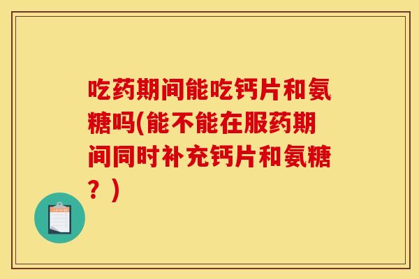吃药期间能吃钙片和氨糖吗(能不能在服药期间同时补充钙片和氨糖?) 吃药期间能吃钙片和氨糖吗(能不能在服药期间同时补充钙片和氨糖?)