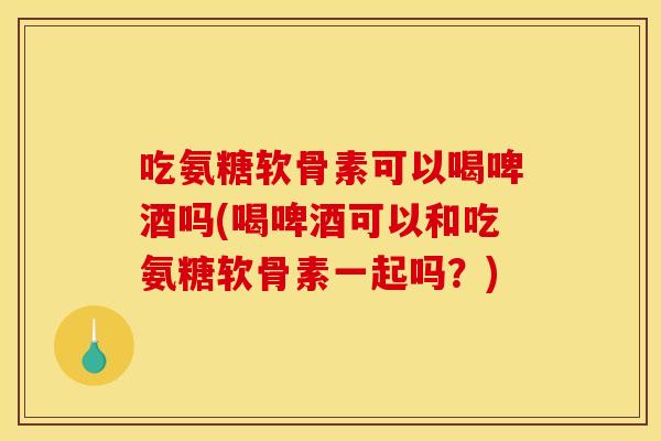 吃氨糖软骨素可以喝啤酒吗(喝啤酒可以和吃氨糖软骨素一起吗？)