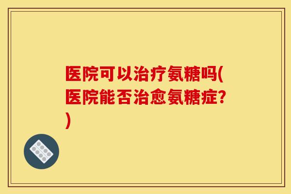 医院可以氨糖吗(医院能否愈氨糖症？)