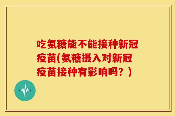 吃氨糖能不能接种新冠疫苗(氨糖摄入对新冠疫苗接种有影响吗？)