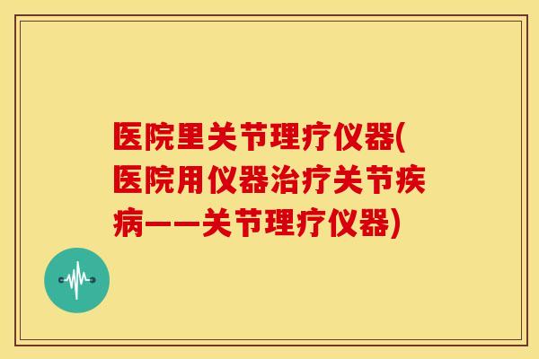 医院里关节理疗仪器(医院用仪器关节——关节理疗仪器) 医院里关节理疗仪器(医院用仪器关节——关节理疗仪器)