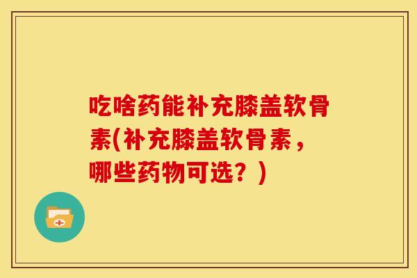 吃啥药能补充膝盖软骨素(补充膝盖软骨素，哪些可选？)