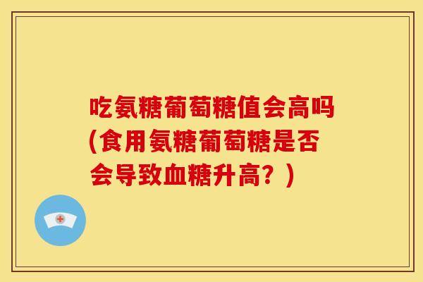 吃氨糖葡萄糖值会高吗(食用氨糖葡萄糖是否会导致升高？)