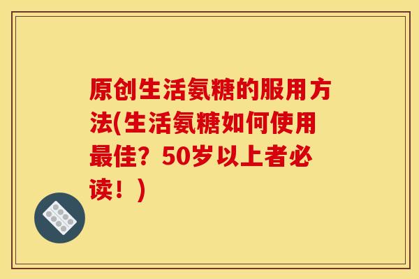 原创生活氨糖的服用方法(生活氨糖如何使用佳？50岁以上者必读！)