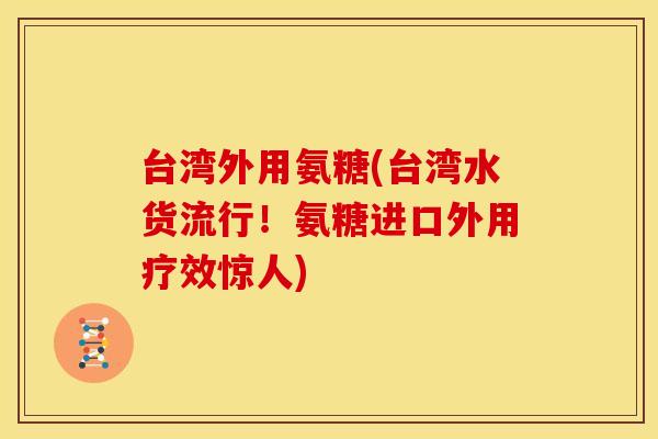 台湾外用氨糖(台湾水货流行!氨糖进口外用疗效惊人) 台湾外用氨糖(台湾水货流行!氨糖进口外用疗效惊人)