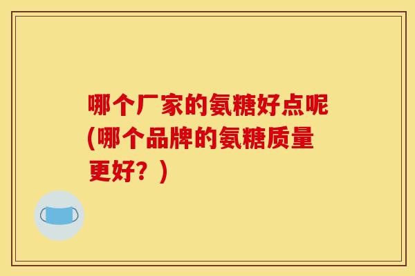 哪个厂家的氨糖好点呢(哪个品牌的氨糖质量更好？)