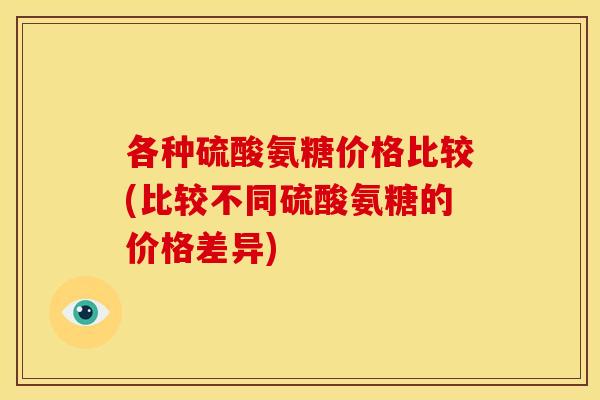 各种硫酸氨糖价格比较(比较不同硫酸氨糖的价格差异) 各种硫酸氨糖价格比较(比较不同硫酸氨糖的价格差异)