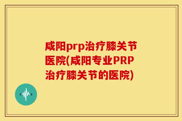 咸阳prp膝关节医院(咸阳专业PRP膝关节的医院)