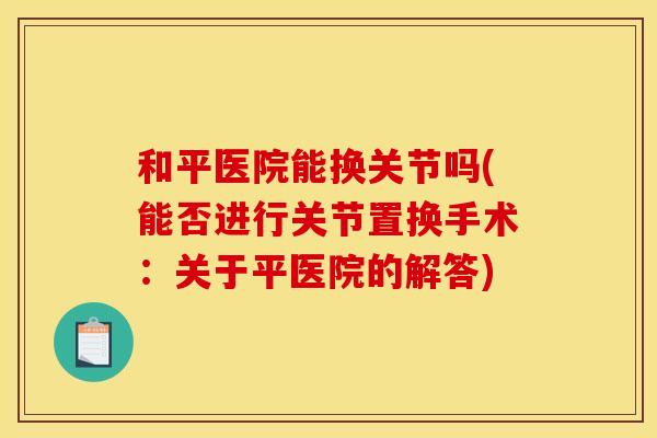 和平医院能换关节吗(能否进行关节置换手术:关于平医院的解答) 和平医院能换关节吗(能否进行关节置换手术:关于平医院的解答)