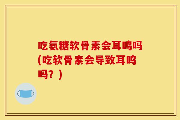 吃氨糖软骨素会耳鸣吗(吃软骨素会导致耳鸣吗?) 吃氨糖软骨素会耳鸣吗(吃软骨素会导致耳鸣吗?)