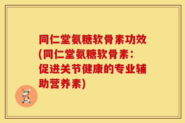 同仁堂氨糖软骨素功效(同仁堂氨糖软骨素：促进关节健康的专业辅助营养素)