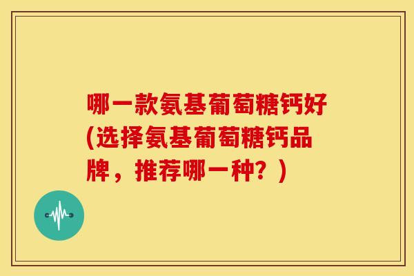 哪一款氨基葡萄糖钙好(选择氨基葡萄糖钙品牌，推荐哪一种？)