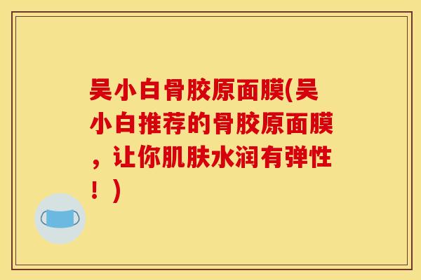 吴小白骨胶原面膜(吴小白推荐的骨胶原面膜，让你水润有弹性！)