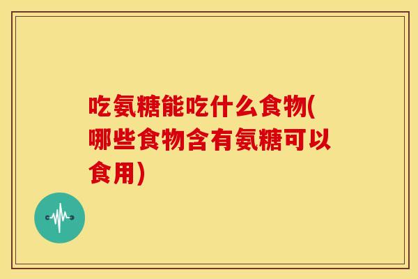 吃氨糖能吃什么食物(哪些食物含有氨糖可以食用)