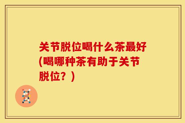 关节脱位喝什么茶好(喝哪种茶有助于关节脱位?) 关节脱位喝什么茶好(喝哪种茶有助于关节脱位?)