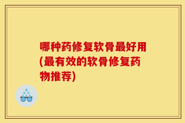 哪种药修复软骨好用(有效的软骨修复推荐) 哪种药修复软骨好用(有效的软骨修复推荐)