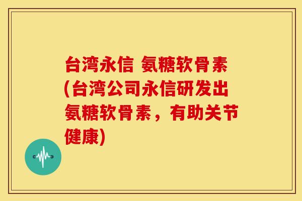 台湾永信 氨糖软骨素(台湾公司永信研发出氨糖软骨素，有助关节健康)