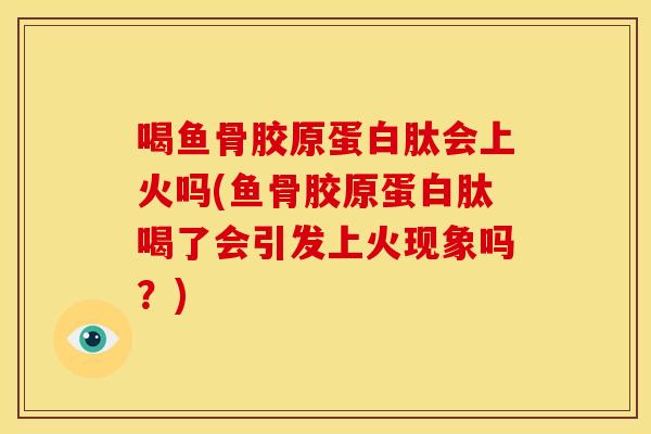 喝鱼骨胶原蛋白肽会上火吗(鱼骨胶原蛋白肽喝了会引发上火现象吗?) 喝鱼骨胶原蛋白肽会上火吗(鱼骨胶原蛋白肽喝了会引发上火现象吗?)