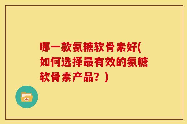 哪一款氨糖软骨素好(如何选择有效的氨糖软骨素产品?) 哪一款氨糖软骨素好(如何选择有效的氨糖软骨素产品?)