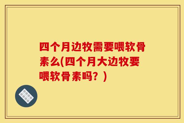 四个月边牧需要喂软骨素么(四个月大边牧要喂软骨素吗？)