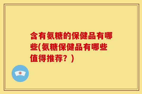 含有氨糖的保健品有哪些(氨糖保健品有哪些值得推荐?) 含有氨糖的保健品有哪些(氨糖保健品有哪些值得推荐?)