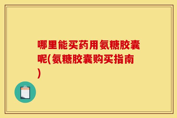 哪里能买药用氨糖胶囊呢(氨糖胶囊购买指南) 哪里能买药用氨糖胶囊呢(氨糖胶囊购买指南)