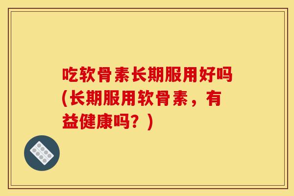吃软骨素长期服用好吗(长期服用软骨素,有益健康吗?) 吃软骨素长期服用好吗(长期服用软骨素,有益健康吗?)