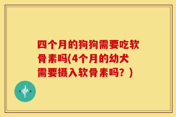 四个月的狗狗需要吃软骨素吗(4个月的幼犬需要摄入软骨素吗？)