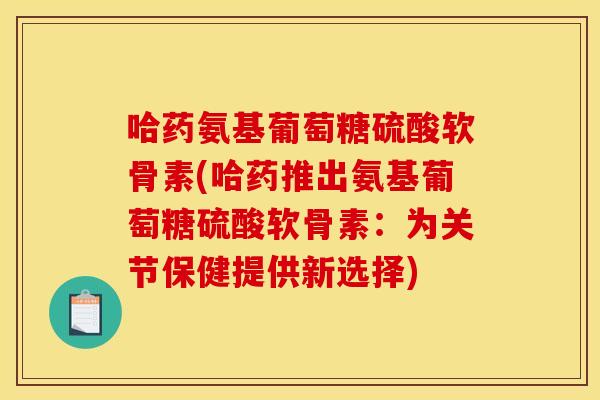 哈药氨基葡萄糖硫酸软骨素(哈药推出氨基葡萄糖硫酸软骨素:为关节保健提供新选择) 哈药氨基葡萄糖硫酸软骨素(哈药推出氨基葡萄糖硫酸软骨素:为关节保健提供新选择)