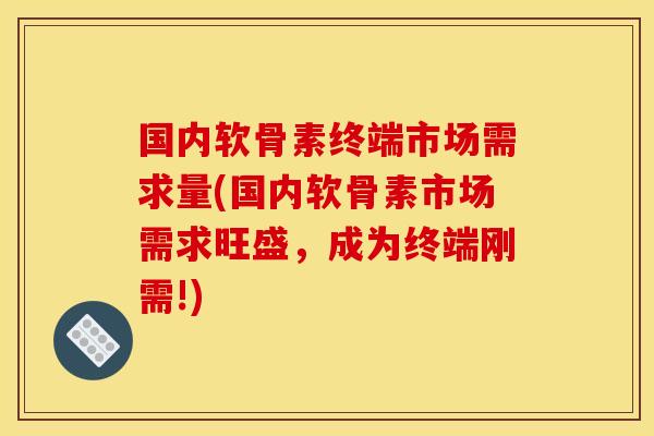 国内软骨素终端市场需求量(国内软骨素市场需求旺盛，成为终端刚需!)