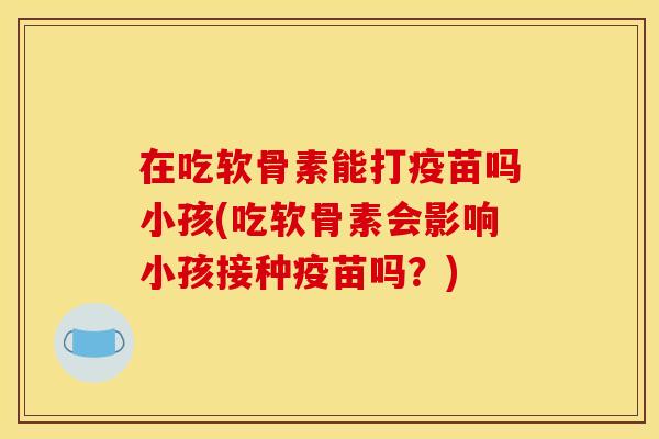 在吃软骨素能打疫苗吗小孩(吃软骨素会影响小孩接种疫苗吗?) 在吃软骨素能打疫苗吗小孩(吃软骨素会影响小孩接种疫苗吗?)