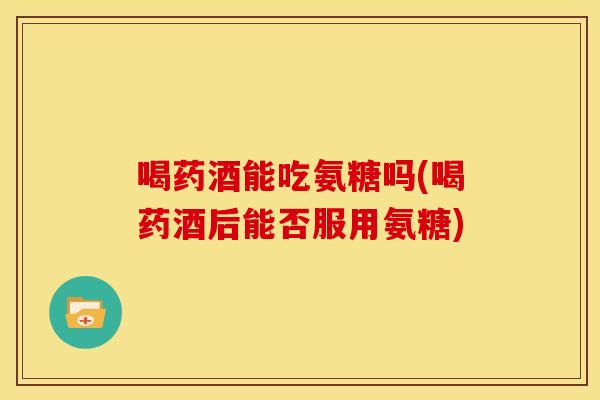 喝药酒能吃氨糖吗(喝药酒后能否服用氨糖) 喝药酒能吃氨糖吗(喝药酒后能否服用氨糖)