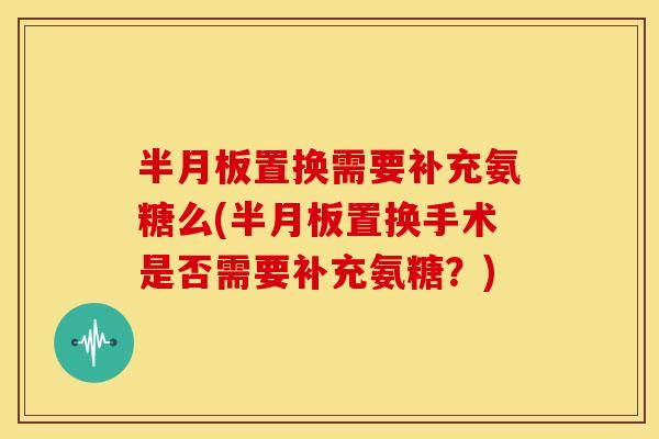 置换需要补充氨糖么(置换手术是否需要补充氨糖？)
