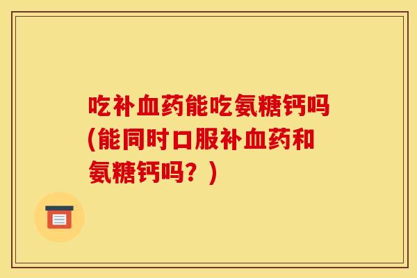 吃补药能吃氨糖钙吗(能同时口服补药和氨糖钙吗？)