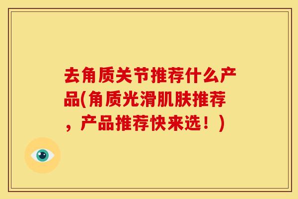 去角质关节推荐什么产品(角质光滑推荐,产品推荐快来选!) 去角质关节推荐什么产品(角质光滑推荐,产品推荐快来选!)