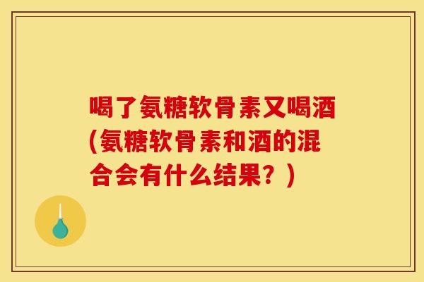 喝了氨糖软骨素又喝酒(氨糖软骨素和酒的混合会有什么结果？)