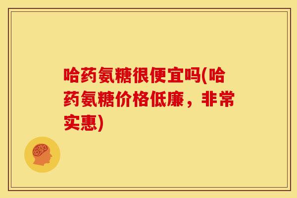 哈药氨糖很便宜吗(哈药氨糖价格低廉，非常实惠)