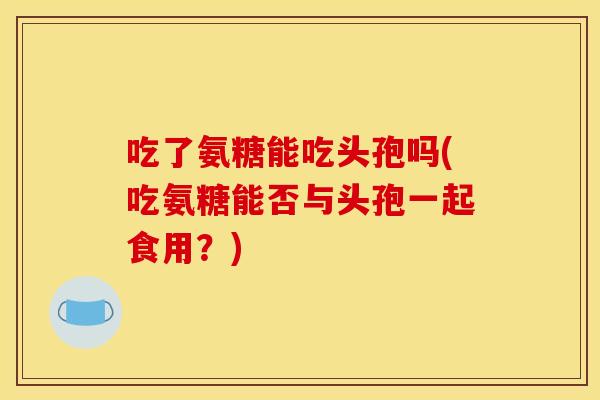 吃了氨糖能吃头孢吗(吃氨糖能否与头孢一起食用?) 吃了氨糖能吃头孢吗(吃氨糖能否与头孢一起食用?)
