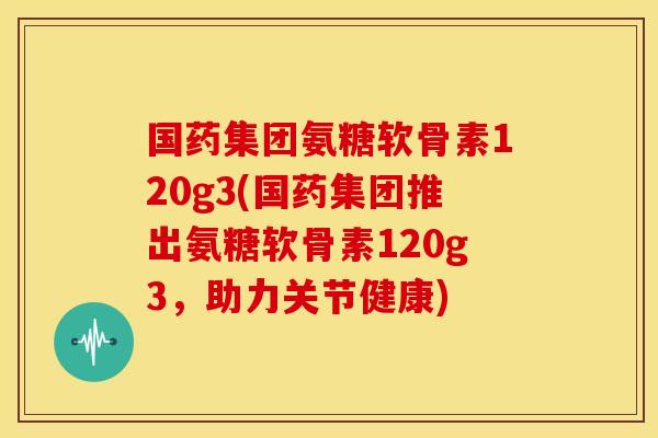 国药集团氨糖软骨素120g3(国药集团推出氨糖软骨素120g3，助力关节健康)