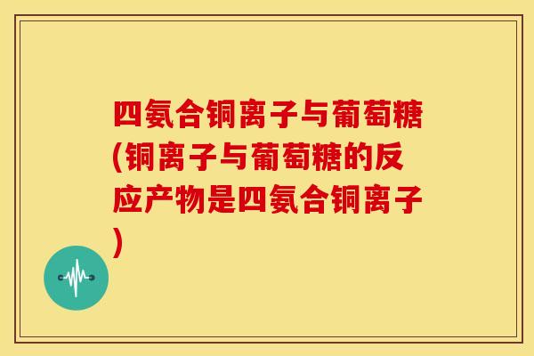四氨合铜离子与葡萄糖(铜离子与葡萄糖的反应产物是四氨合铜离子) 四氨合铜离子与葡萄糖(铜离子与葡萄糖的反应产物是四氨合铜离子)