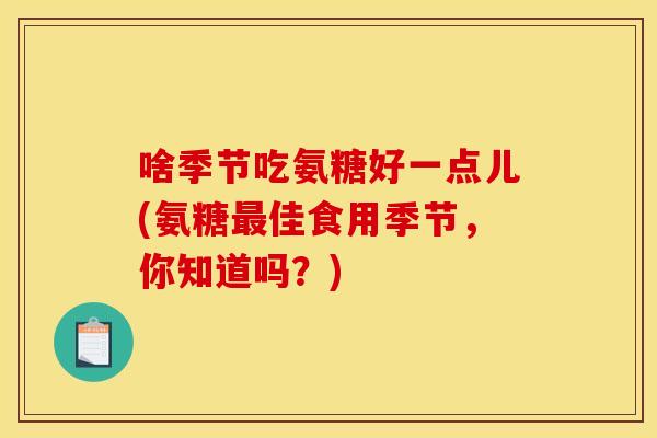 啥季节吃氨糖好一点儿(氨糖佳食用季节,你知道吗?) 啥季节吃氨糖好一点儿(氨糖佳食用季节,你知道吗?)