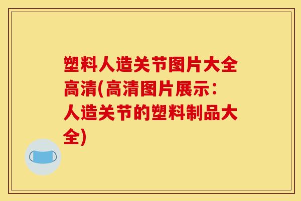 塑料人造关节图片大全高清(高清图片展示:人造关节的塑料制品大全) 塑料人造关节图片大全高清(高清图片展示:人造关节的塑料制品大全)