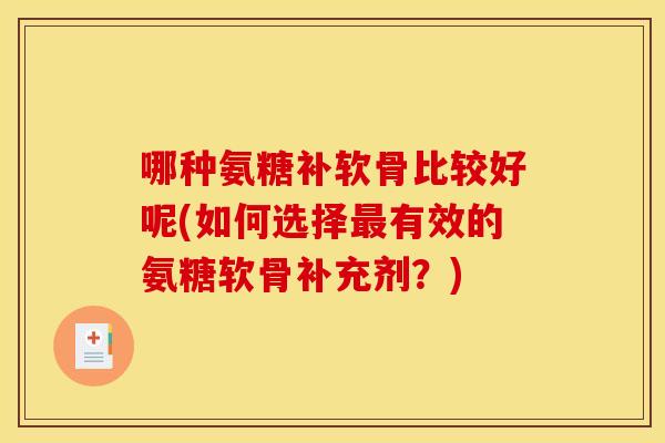 哪种氨糖补软骨比较好呢(如何选择有效的氨糖软骨补充剂?) 哪种氨糖补软骨比较好呢(如何选择有效的氨糖软骨补充剂?)