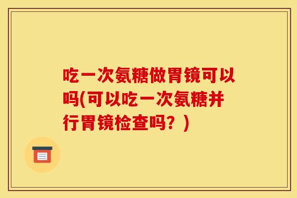 吃一次氨糖做胃镜可以吗(可以吃一次氨糖并行胃镜检查吗？)