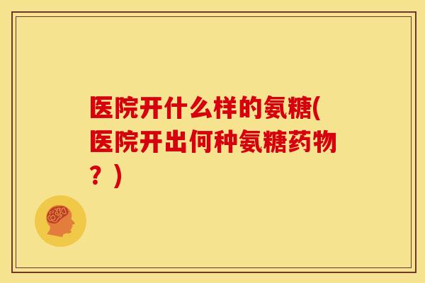 医院开什么样的氨糖(医院开出何种氨糖?) 医院开什么样的氨糖(医院开出何种氨糖?)
