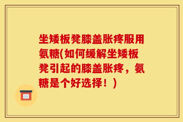 坐矮板凳膝盖胀疼服用氨糖(如何缓解坐矮板凳引起的膝盖胀疼，氨糖是个好选择！)